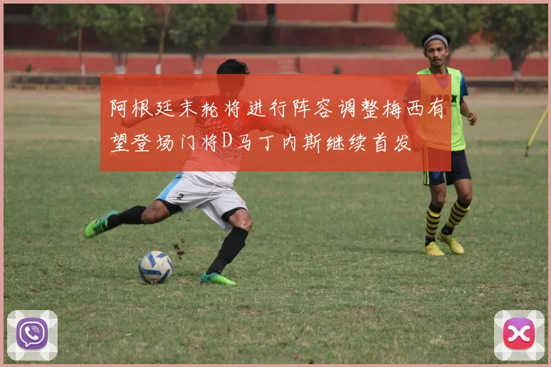阿根廷末轮将进行阵容调整梅西有望登场门将D马丁内斯继续首发