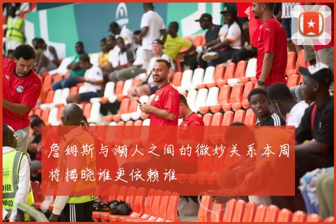 詹姆斯与湖人之间的微妙关系本周将揭晓谁更依赖谁