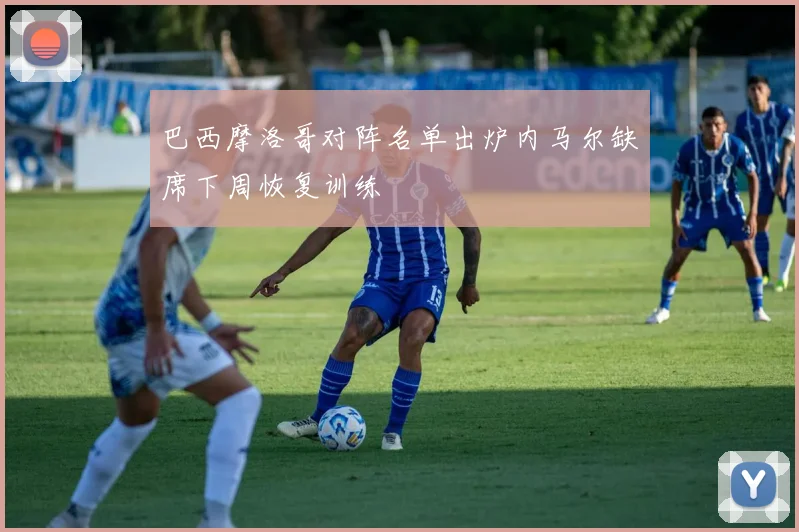 巴西摩洛哥对阵名单出炉内马尔缺席下周恢复训练
