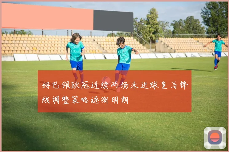 姆巴佩欧冠连续两场未进球皇马锋线调整策略逐渐明朗