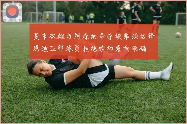 曼市双雄与阿森纳争夺埃弗顿边锋恩迪亚耶球员拒绝续约意向明确