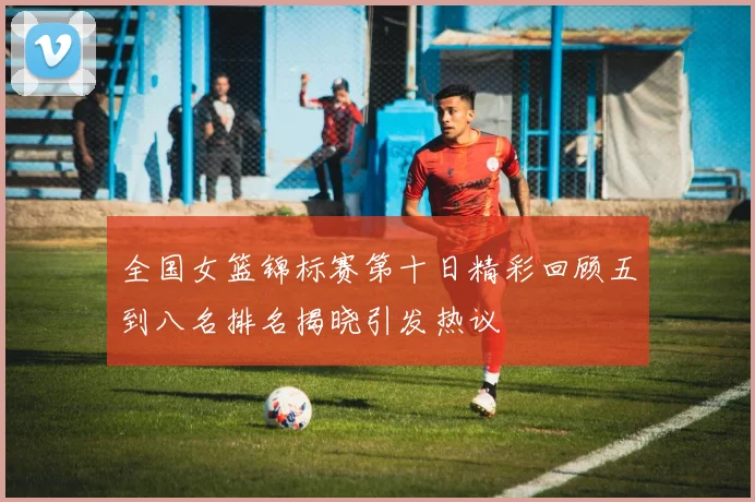 全国女篮锦标赛第十日精彩回顾五到八名排名揭晓引发热议