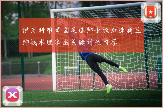 伊万科维奇国足选帅会议加速新主帅战术理念成关键讨论内容