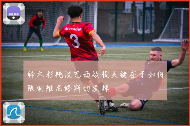 铃木彩艳谈巴西战役关键在于如何限制维尼修斯的发挥