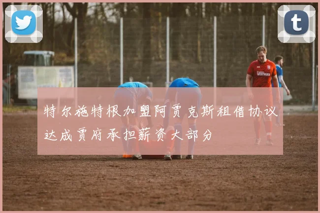 特尔施特根加盟阿贾克斯租借协议达成贾府承担薪资大部分