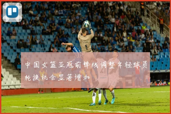 中国女篮亚冠前锋线调整年轻球员轮换机会显著增加