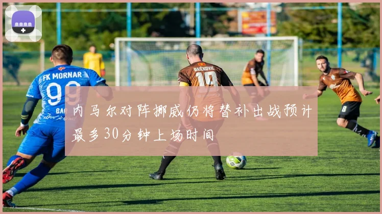 内马尔对阵挪威仍将替补出战预计最多30分钟上场时间