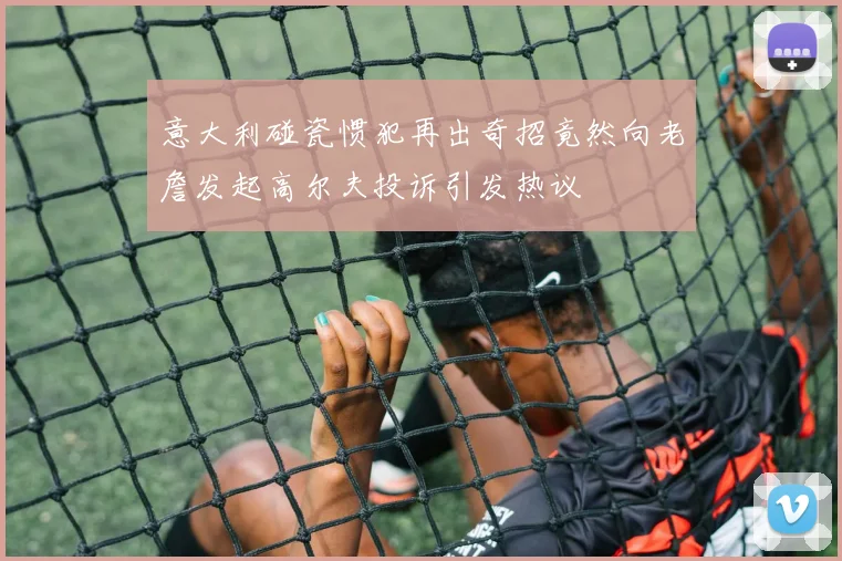 意大利碰瓷惯犯再出奇招竟然向老詹发起高尔夫投诉引发热议