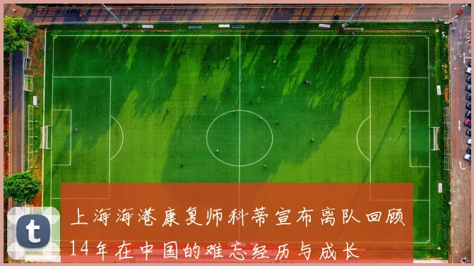 上海海港康复师科蒂宣布离队回顾14年在中国的难忘经历与成长