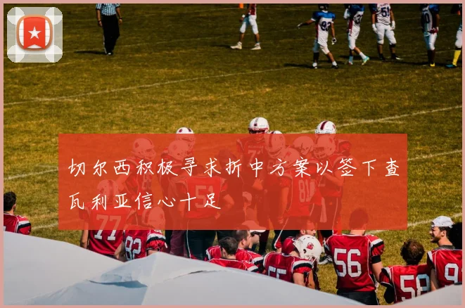 切尔西积极寻求折中方案以签下查瓦利亚信心十足