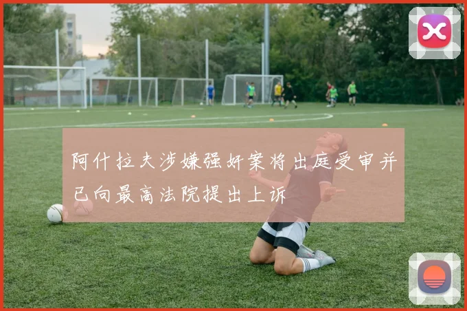 阿什拉夫涉嫌强奸案将出庭受审并已向最高法院提出上诉