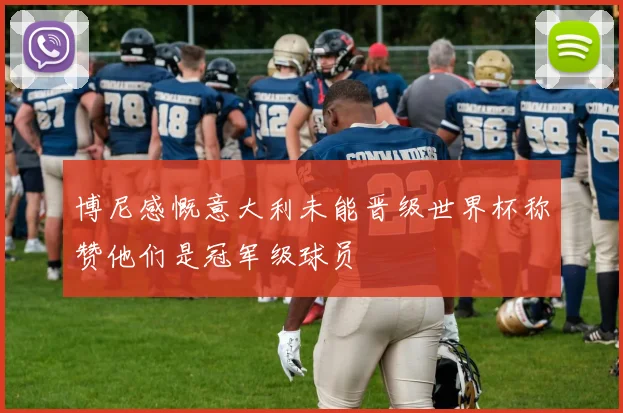 博尼感慨意大利未能晋级世界杯称赞他们是冠军级球员