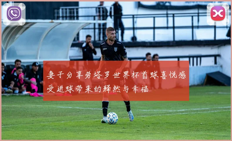 妻子分享劳塔罗世界杯首球喜悦感受进球带来的释然与幸福